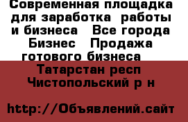 Современная площадка для заработка, работы и бизнеса - Все города Бизнес » Продажа готового бизнеса   . Татарстан респ.,Чистопольский р-н